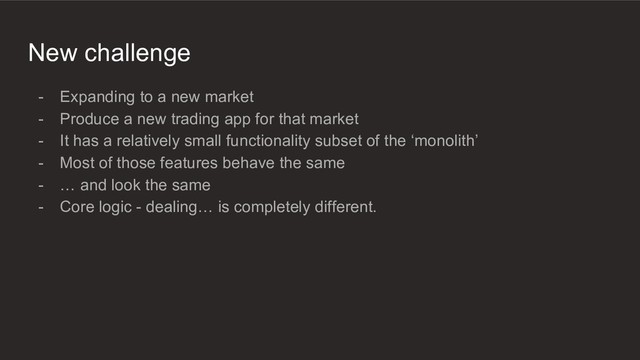 New challenge
- Expanding to a new market
- Produce a new trading app for that market
- It has a relatively small functionality subset of the ‘monolith’
- Most of those features behave the same
- … and look the same
- Core logic - dealing… is completely different.
