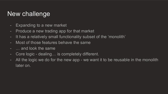 New challenge
- Expanding to a new market
- Produce a new trading app for that market
- It has a relatively small functionality subset of the ‘monolith’
- Most of those features behave the same
- … and look the same
- Core logic - dealing… is completely different.
- All the logic we do for the new app - we want it to be reusable in the monolith
later on.
