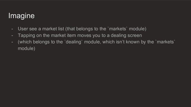 Imagine
- User see a market list (that belongs to the `markets` module)
- Tapping on the market item moves you to a dealing screen
- (which belongs to the `dealing` module, which isn’t known by the `markets`
module)
