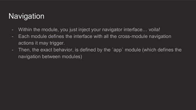 Navigation
- Within the module, you just inject your navigator interface… voila!
- Each module defines the interface with all the cross-module navigation
actions it may trigger.
- Then, the exact behavior, is defined by the `app` module (which defines the
navigation between modules)
