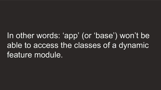 In other words: ‘app’ (or ‘base’) won’t be
able to access the classes of a dynamic
feature module.
