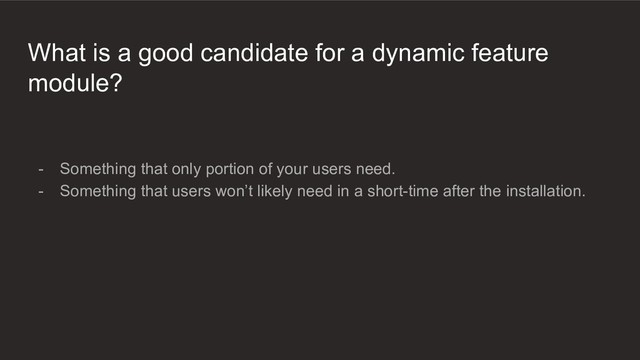 What is a good candidate for a dynamic feature
module?
- Something that only portion of your users need.
- Something that users won’t likely need in a short-time after the installation.
