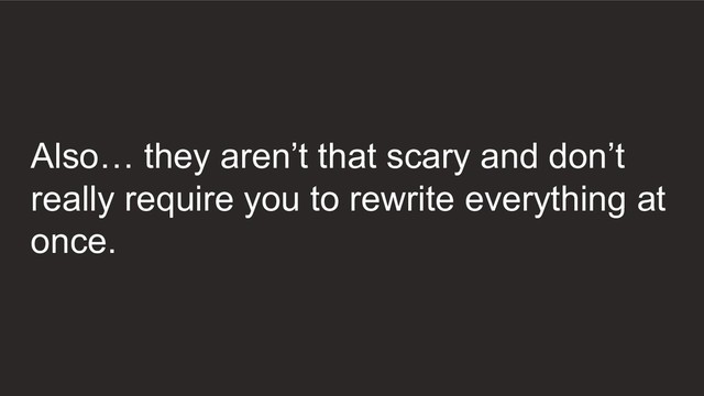 Also… they aren’t that scary and don’t
really require you to rewrite everything at
once.
