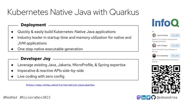 @edeandrea
#RedHat #RivieraDev2023
Kubernetes Native Java with Quarkus
Deployment
Developer Joy
● Quickly & easily build Kubernetes-Native Java applications


● Industry leader in startup time and memory utilization for native and
JVM applications


● One step native executable generation
● Leverage existing Java, Jakarta, MicroProfile, & Spring expertise


● Imperative & reactive APIs side-by-side


● Live coding with zero config
https://www.infoq.com/articles/native-java-quarkus
