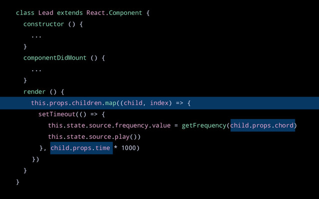 class Lead extends React.Component {
constructor () {
...
}
componentDidMount () {
...
}
render () {
this.props.children.map((child, index) => {
setTimeout(() => {
this.state.source.frequency.value = getFrequency(child.props.chord)
this.state.source.play())
}, child.props.time * 1000)
})
}
}
