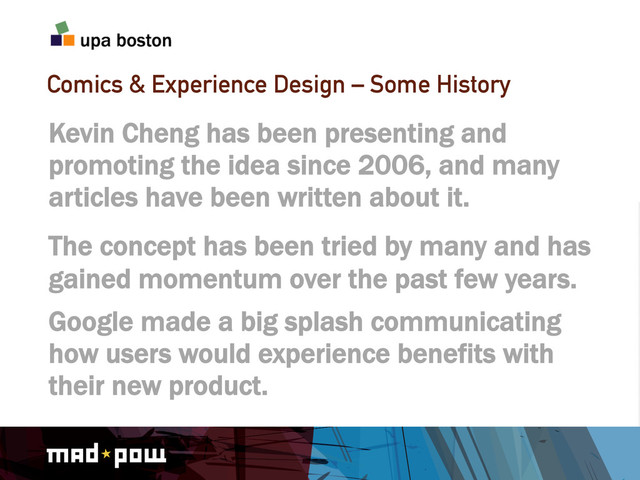 Comics & Experience Design – Some History
Kevin Cheng has been presenting and
promoting the idea since 2006, and many
articles have been written about it.
The concept has been tried by many and has
gained momentum over the past few years.
Google made a big splash communicating
how users would experience benefits with
their new product.
