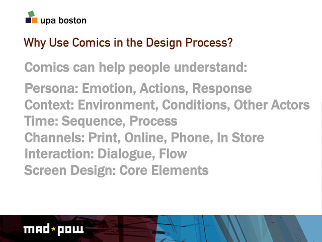 Why Use Comics in the Design Process?
Comics can help people understand:
Persona: Emotion, Actions, Response
Context: Environment, Conditions, Other Actors
Time: Sequence, Process
Channels: Print, Online, Phone, In Store
Interaction: Dialogue, Flow
Screen Design: Core Elements
