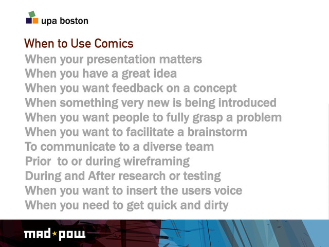 When to Use Comics
When your presentation matters
When you have a great idea
When you want feedback on a concept
When something very new is being introduced
When you want people to fully grasp a problem
When you want to facilitate a brainstorm
To communicate to a diverse team
Prior to or during wireframing
During and After research or testing
When you want to insert the users voice
When you need to get quick and dirty
