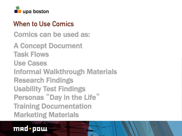 When to Use Comics
Comics can be used as:
A Concept Document
Task Flows
Use Cases
Informal Walkthrough Materials
Research Findings
Usability Test Findings
Personas lDay in the Lifez
Training Documentation
Marketing Materials
