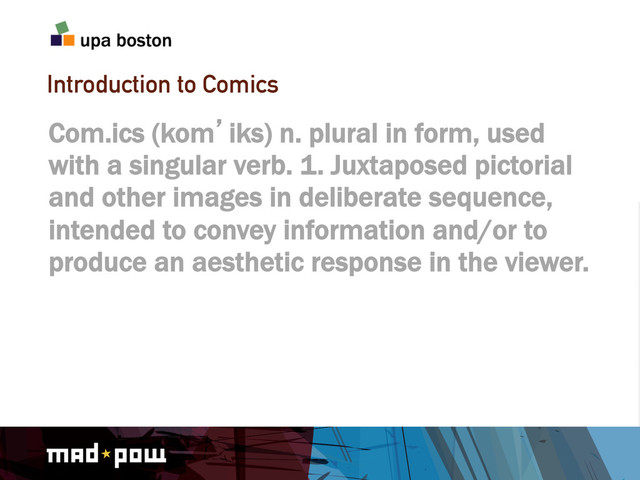 Introduction to Comics
Com.ics (kom`iks) n. plural in form, used
with a singular verb. 1. Juxtaposed pictorial
and other images in deliberate sequence,
intended to convey information and/or to
produce an aesthetic response in the viewer.
