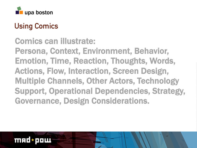 Using Comics
Comics can illustrate:
Persona, Context, Environment, Behavior,
Emotion, Time, Reaction, Thoughts, Words,
Actions, Flow, Interaction, Screen Design,
Multiple Channels, Other Actors, Technology
Support, Operational Dependencies, Strategy,
Governance, Design Considerations.
