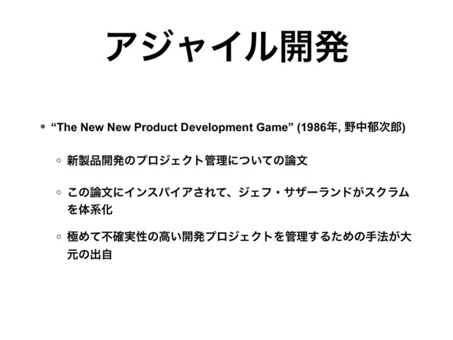 ΞδϟΠϧ։ൃ
• “The New New Product Development Game” (1986೥, ໺தҮ࣍࿠) 
◦ ৽੡඼։ൃͷϓϩδΣΫτ؅ཧʹ͍ͭͯͷ࿦จ 
◦ ͜ͷ࿦จʹΠϯεύΠΞ͞ΕͯɺδΣϑɾαβʔϥϯυ͕εΫϥϜ
ΛମܥԽ
◦ ۃΊͯෆ࣮֬ੑͷߴ͍։ൃϓϩδΣΫτΛ؅ཧ͢ΔͨΊͷख๏͕େ
ݩͷग़ࣗ 
