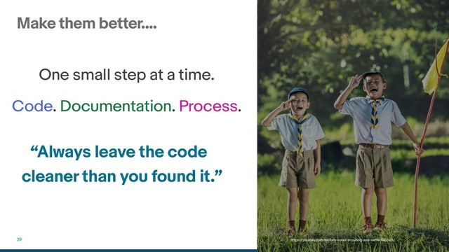 Make them better….
39
One small step at a time.
Code. Documentation. Process.
https://pixabay.com/en/boy-scout-scouting-asia-same-1822621/
“Always leave the code
cleaner than you found it.”
