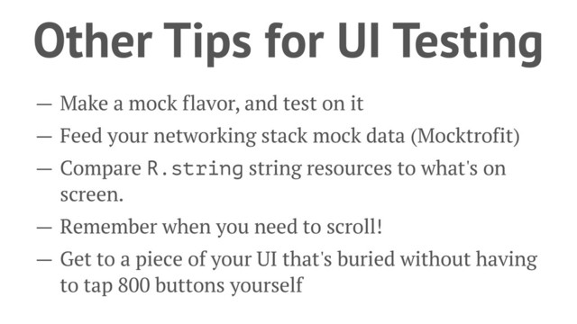 Other Tips for UI Testing
— Make a mock flavor, and test on it
— Feed your networking stack mock data (Mocktrofit)
— Compare R.string string resources to what's on
screen.
— Remember when you need to scroll!
— Get to a piece of your UI that's buried without having
to tap 800 buttons yourself
