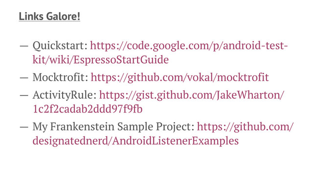 Links Galore!
— Quickstart: https://code.google.com/p/android-test-
kit/wiki/EspressoStartGuide
— Mocktrofit: https://github.com/vokal/mocktrofit
— ActivityRule: https://gist.github.com/JakeWharton/
1c2f2cadab2ddd97f9fb
— My Frankenstein Sample Project: https://github.com/
designatednerd/AndroidListenerExamples
