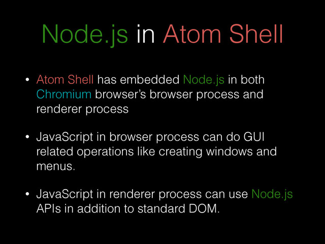 Node.js in Atom Shell
• Atom Shell has embedded Node.js in both
Chromium browser’s browser process and
renderer process
• JavaScript in browser process can do GUI
related operations like creating windows and
menus.
• JavaScript in renderer process can use Node.js
APIs in addition to standard DOM.

