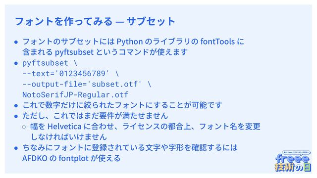　
フォントを作ってみる — サブセット
● フォントのサブセットには Python のライブラリの fontTools に
含まれる pyftsubset というコマンドが使えます
● pyftsubset \
--text='0123456789' \
--output-file='subset.otf' \
NotoSerifJP-Regular.otf
● これで数字だけに絞られたフォントにすることが可能です
● ただし、これではまだ要件が満たせません
○ 幅を Helvetica に合わせ、ライセンスの都合上、フォント名を変更
しなければいけません
● ちなみにフォントに登録されている⽂字や字形を確認するには
AFDKO の fontplot が使える
