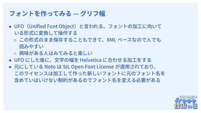 　
フォントを作ってみる — グリフ幅
● UFO（Uniﬁed Font Object）と⾔われる、フォントの加⼯に向いて
いる形式に変換して操作する
○ この形式のまま保存することもできて、XML ベースなので⼈でも
読みやすい
○ 興味がある⼈はみてみると楽しい
● UFO にした後に、⽂字の幅を Helvetica に合わせる加⼯をする
● 元にしている Noto は SIL Open Font License が適⽤されており、
このライセンスは加⼯して作った新しいフォントに元のフォント名を
含めていはいけない制約があるのでフォント名を変える必要がある
