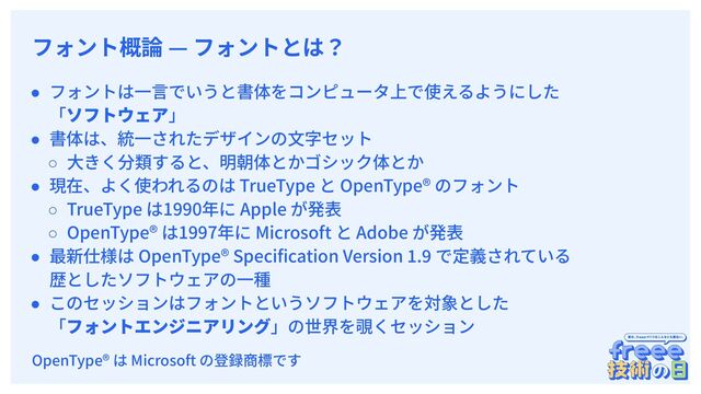 　
フォント概論 — フォントとは？
● フォントは⼀⾔でいうと書体をコンピュータ上で使えるようにした
「ソフトウェア」
● 書体は、統⼀されたデザインの⽂字セット
○ ⼤きく分類すると、明朝体とかゴシック体とか
● 現在、よく使われるのは TrueType と OpenType® のフォント
○ TrueType は1990年に Apple が発表
○ OpenType® は1997年に Microsoft と Adobe が発表
● 最新仕様は OpenType® Speciﬁcation Version 1.9 で定義されている
歴としたソフトウェアの⼀種
● このセッションはフォントというソフトウェアを対象とした
「フォントエンジニアリング」の世界を覗くセッション
OpenType® は Microsoft の登録商標です
