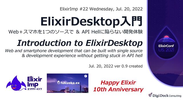 All Rights Reserved. | CONFIDENTIAL
©︎2021
ElixirImp #22 Wednesday, Jul. 20, 2022
ElixirDesktop入門
Web＋スマホを1つのソースで ＆ API Hellに陥らない開発体験
Introduction to ElixirDesktop
Web and smartphone development that can be built with single source
& development experience without getting stuck in API hell
Jul. 20, 2022 ver 0.9 created
Happy Elixir
10th Anniversary
