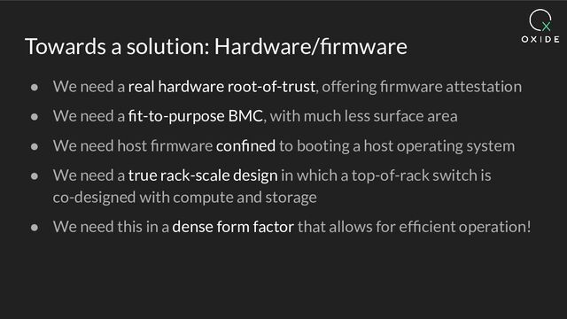 Towards a solution: Hardware/ﬁrmware
● We need a real hardware root-of-trust, offering ﬁrmware attestation
● We need a ﬁt-to-purpose BMC, with much less surface area
● We need host ﬁrmware conﬁned to booting a host operating system
● We need a true rack-scale design in which a top-of-rack switch is
co-designed with compute and storage
● We need this in a dense form factor that allows for efﬁcient operation!
