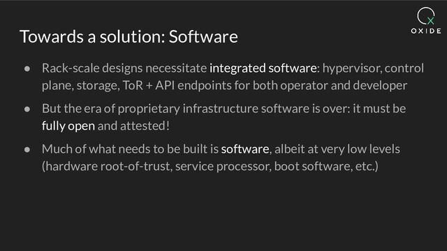 Towards a solution: Software
● Rack-scale designs necessitate integrated software: hypervisor, control
plane, storage, ToR + API endpoints for both operator and developer
● But the era of proprietary infrastructure software is over: it must be
fully open and attested!
● Much of what needs to be built is software, albeit at very low levels
(hardware root-of-trust, service processor, boot software, etc.)
