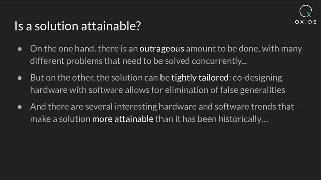 Is a solution attainable?
● On the one hand, there is an outrageous amount to be done, with many
different problems that need to be solved concurrently...
● But on the other, the solution can be tightly tailored: co-designing
hardware with software allows for elimination of false generalities
● And there are several interesting hardware and software trends that
make a solution more attainable than it has been historically…
