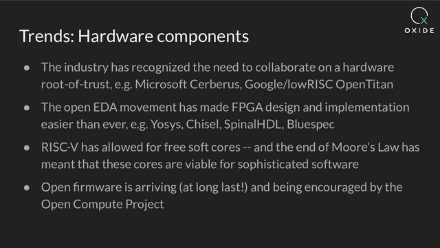 Trends: Hardware components
● The industry has recognized the need to collaborate on a hardware
root-of-trust, e.g. Microsoft Cerberus, Google/lowRISC OpenTitan
● The open EDA movement has made FPGA design and implementation
easier than ever, e.g. Yosys, Chisel, SpinalHDL, Bluespec
● RISC-V has allowed for free soft cores -- and the end of Moore’s Law has
meant that these cores are viable for sophisticated software
● Open ﬁrmware is arriving (at long last!) and being encouraged by the
Open Compute Project
