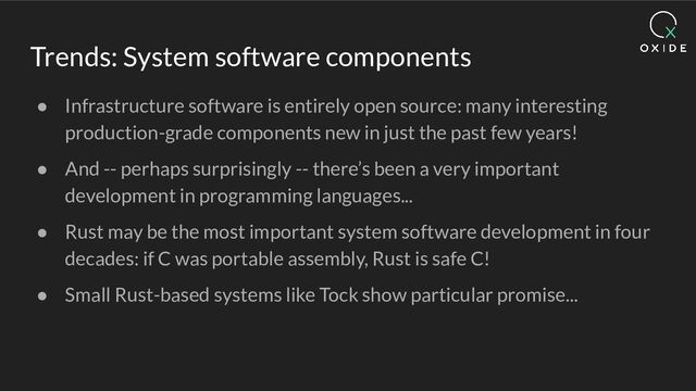 Trends: System software components
● Infrastructure software is entirely open source: many interesting
production-grade components new in just the past few years!
● And -- perhaps surprisingly -- there’s been a very important
development in programming languages...
● Rust may be the most important system software development in four
decades: if C was portable assembly, Rust is safe C!
● Small Rust-based systems like Tock show particular promise...

