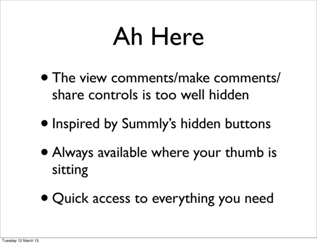 Ah Here
•The view comments/make comments/
share controls is too well hidden
•Inspired by Summly’s hidden buttons
•Always available where your thumb is
sitting
•Quick access to everything you need
Tuesday 12 March 13
