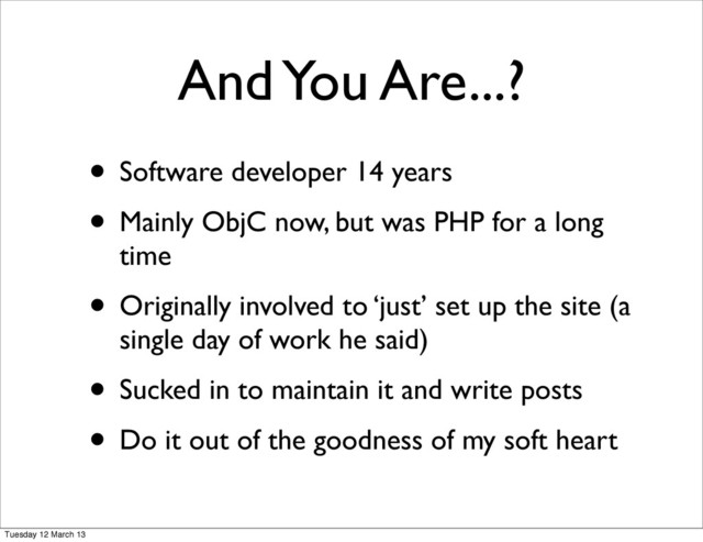 • Software developer 14 years
• Mainly ObjC now, but was PHP for a long
time
• Originally involved to ‘just’ set up the site (a
single day of work he said)
• Sucked in to maintain it and write posts
• Do it out of the goodness of my soft heart
And You Are...?
Tuesday 12 March 13
