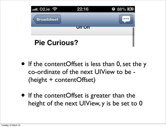 • If the contentOffset is less than 0, set the y
co-ordinate of the next UIView to be -
(height + contentOffset)
• If the contentOffset is greater than the
height of the next UIView, y is be set to 0
Tuesday 12 March 13
