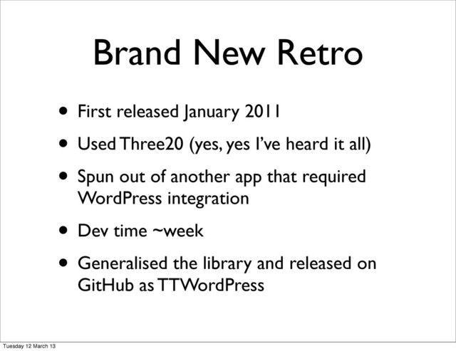 • First released January 2011
• Used Three20 (yes, yes I’ve heard it all)
• Spun out of another app that required
WordPress integration
• Dev time ~week
• Generalised the library and released on
GitHub as TTWordPress
Brand New Retro
Tuesday 12 March 13
