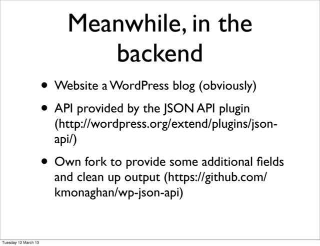 Meanwhile, in the
backend
• Website a WordPress blog (obviously)
• API provided by the JSON API plugin
(http://wordpress.org/extend/plugins/json-
api/)
• Own fork to provide some additional ﬁelds
and clean up output (https://github.com/
kmonaghan/wp-json-api)
Tuesday 12 March 13
