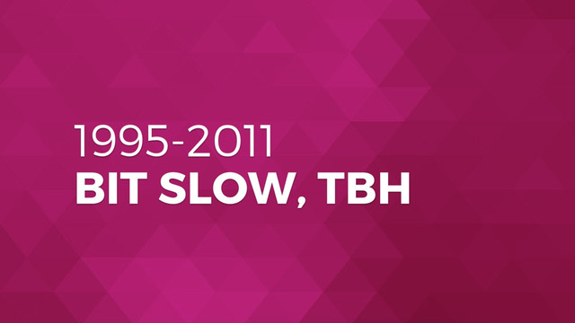 1995-2011
BIT SLOW, TBH

