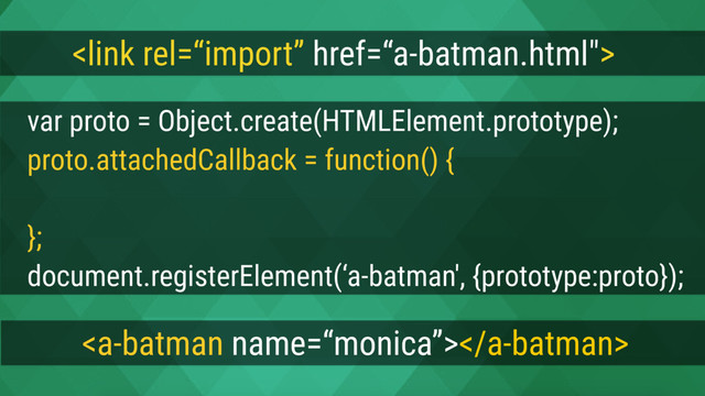 
var proto = Object.create(HTMLElement.prototype);
proto.attachedCallback = function() {
this.innerText = this.getAttribute(‘name') + ‘ is batman';
};
document.registerElement(‘a-batman', {prototype:proto});

