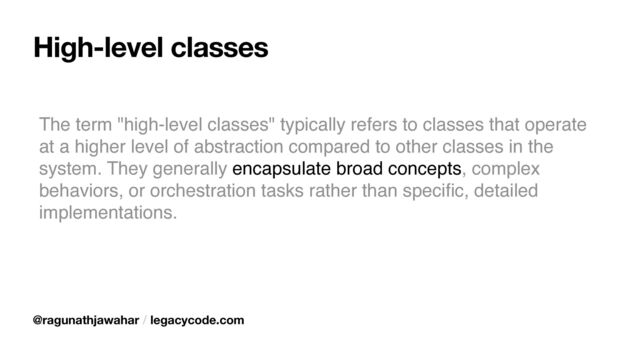 High-level classes
The term "high-level classes" typically refers to classes that operate
at a higher level of abstraction compared to other classes in the
system. They generally encapsulate broad concepts, complex
behaviors, or orchestration tasks rather than speci
fi
c, detailed
implementations.
@ragunathjawahar / legacycode.com
