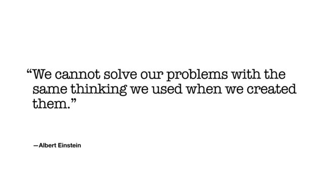 —Albert Einstein
“We cannot solve our problems with the
same thinking we used when we created
them.”
