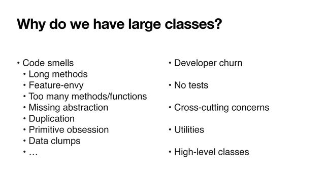 Why do we have large classes?
• Code smells
• Long methods
• Feature-envy
• Too many methods/functions
• Missing abstraction
• Duplication
• Primitive obsession
• Data clumps
• …
• Developer churn
• No tests
• Cross-cutting concerns
• Utilities
• High-level classes
