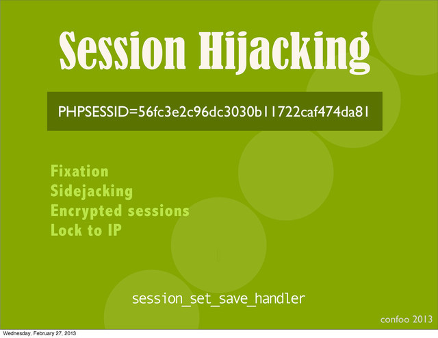 Session Hijacking
confoo 2013
I
PHPSESSID=56fc3e2c96dc3030b11722caf474da81
Fixation
Sidejacking
Encrypted sessions
Lock to IP
session_set_save_handler
Wednesday, February 27, 2013
