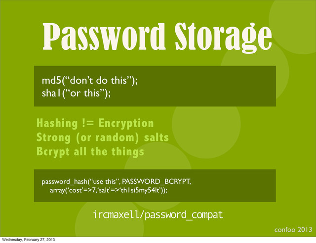 Password Storage
confoo 2013
I
md5(“don’t do this”);
sha1(“or this”);
Hashing != Encryption
Strong (or random) salts
Bcrypt all the things
ircmaxell/password_compat
password_hash(“use this”, PASSWORD_BCRYPT,
array(‘cost’=>7,‘salt’=>‘th1si5my54lt’));
Wednesday, February 27, 2013
