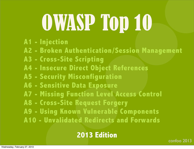 OWASP Top 10
confoo 2013
I
A1 - Injection
A2 - Broken Authentication/Session Management
A3 - Cross-Site Scripting
A4 - Insecure Direct Object References
A5 - Security Misconfiguration
A6 - Sensitive Data Exposure
A7 - Missing Function Level Access Control
A8 - Cross-Site Request Forgery
A9 - Using Known Vulnerable Components
A10 - Unvalidated Redirects and Forwards
2013 Edition
Wednesday, February 27, 2013

