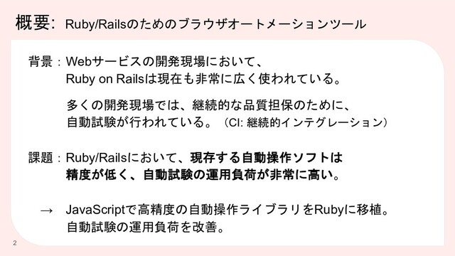 概要: Ruby/Railsのためのブラウザオートメーションツール
2
背景：Webサービスの開発現場において、
Ruby on Railsは現在も非常に広く使われている。
多くの開発現場では、継続的な品質担保のために、
自動試験が行われている。（CI: 継続的インテグレーション）
課題：Ruby/Railsにおいて、現存する自動操作ソフトは
精度が低く、自動試験の運用負荷が非常に高い。
→ JavaScriptで高精度の自動操作ライブラリをRubyに移植。
自動試験の運用負荷を改善。
