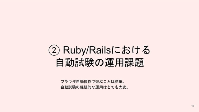 ② Ruby/Railsにおける
自動試験の運用課題
17
ブラウザ自動操作で遊ぶことは簡単。
自動試験の継続的な運用はとても大変。
