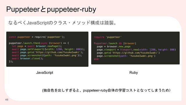Puppeteerとpuppeteer-ruby
なるべくJavaScriptのクラス・メソッド構成は踏襲。
46
(独自色を出しすぎると、puppeteer-ruby自体の学習コストとなってしまうため）
JavaScript Ruby
