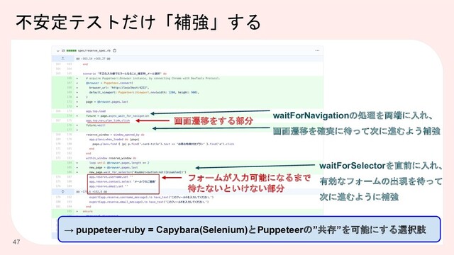 不安定テストだけ「補強」する
47
画面遷移をする部分
waitForNavigationの処理を両端に入れ、
画面遷移を確実に待って次に進むよう補強
フォームが入力可能になるまで
待たないといけない部分
waitForSelectorを直前に入れ、
有効なフォームの出現を待って
次に進むように補強
→ puppeteer-ruby = Capybara(Selenium)とPuppeteerの”共存”を可能にする選択肢
