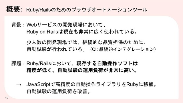 概要: Ruby/Railsのためのブラウザオートメーションツール
49
背景：Webサービスの開発現場において、
Ruby on Railsは現在も非常に広く使われている。
少人数の開発現場では、継続的な品質担保のために、
自動試験が行われている。（CI: 継続的インテグレーション）
課題：Ruby/Railsにおいて、現存する自動操作ソフトは
精度が低く、自動試験の運用負荷が非常に高い。
→ JavaScriptで高精度の自動操作ライブラリをRubyに移植。
自動試験の運用負荷を改善。
