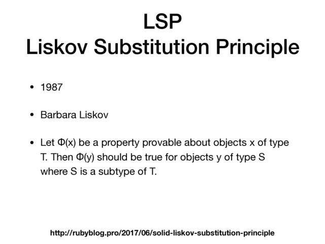 LSP
Liskov Substitution Principle
• 1987

• Barbara Liskov

• Let Φ(x) be a property provable about objects x of type
T. Then Φ(y) should be true for objects y of type S
where S is a subtype of T.
http://rubyblog.pro/2017/06/solid-liskov-substitution-principle
