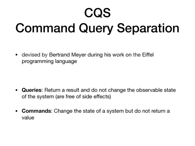 CQS
Command Query Separation
• devised by Bertrand Meyer during his work on the Eiﬀel
programming language

• Queries: Return a result and do not change the observable state
of the system (are free of side eﬀects)

• Commands: Change the state of a system but do not return a
value
