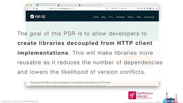 @dbrumann / denis.brumann@sensiolabs.de 24
The goal of this PSR is to allow developers to
create libraries decoupled from HTTP client
implementations. This will make libraries more
reusable as it reduces the number of dependencies
and lowers the likelihood of version conflicts.
